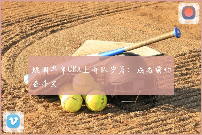 姚明早年CBA上海队岁月:成名前的奋斗史