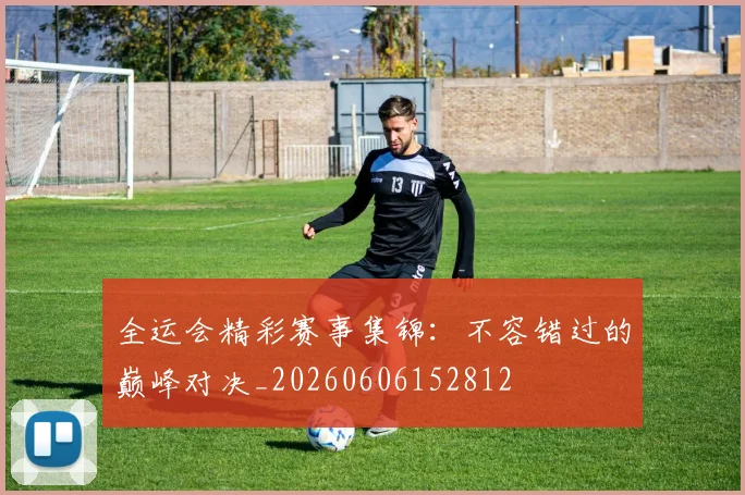 全运会精彩赛事集锦：不容错过的巅峰对决_20260606152812