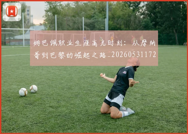 姆巴佩职业生涯高光时刻：从摩纳哥到巴黎的崛起之路_20260531172634