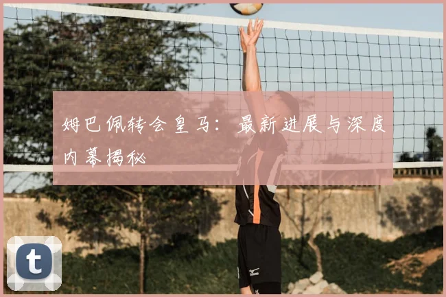 姆巴佩转会皇马:最新进展与深度内幕揭秘