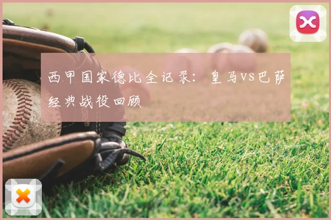 西甲国家德比全记录:皇马vs巴萨经典战役回顾