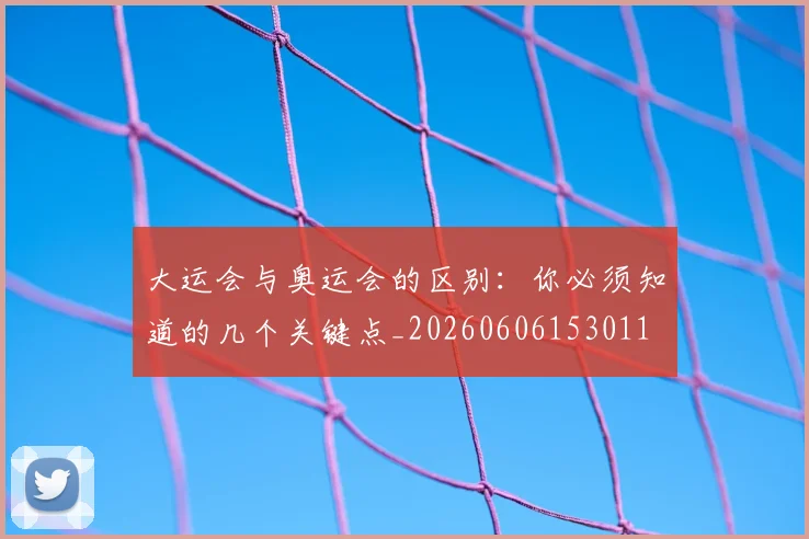 大运会与奥运会的区别:你必须知道的几个关键点_20260606153011