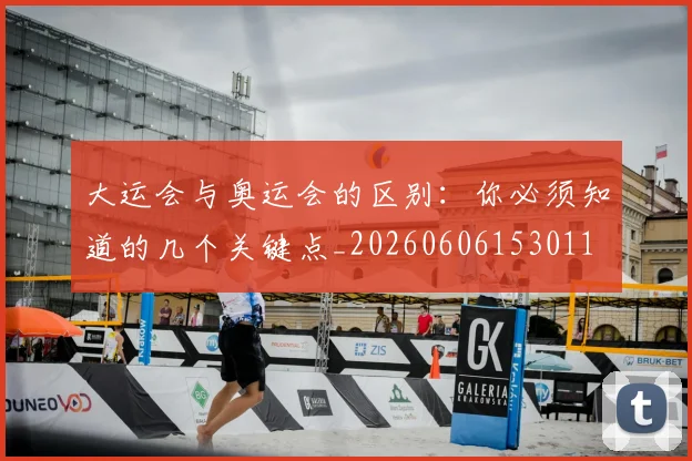 大运会与奥运会的区别：你必须知道的几个关键点_20260606153011