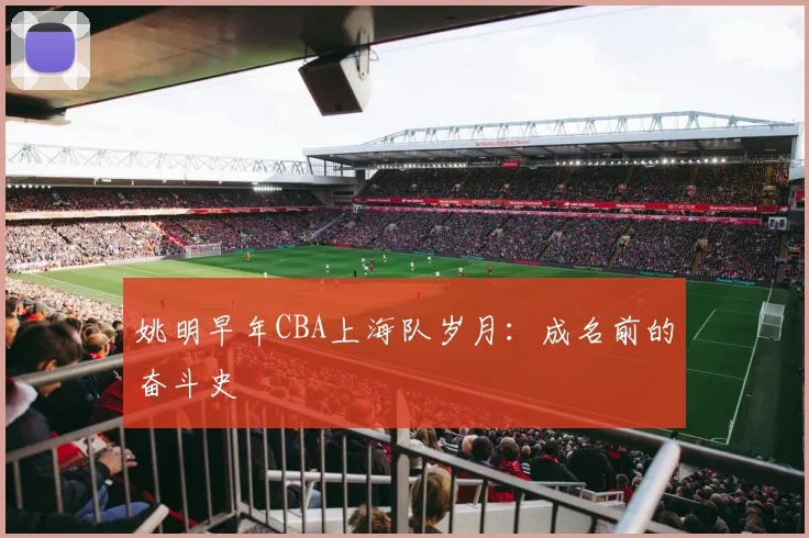 姚明早年CBA上海队岁月:成名前的奋斗史