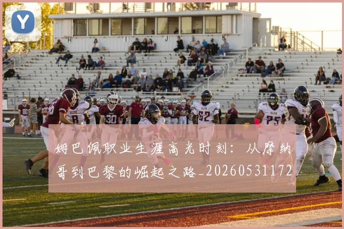 姆巴佩职业生涯高光时刻：从摩纳哥到巴黎的崛起之路_20260531172634