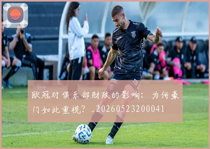 欧冠对俱乐部财政的影响：为何豪门如此重视？_20260523200041