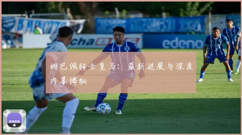 姆巴佩转会皇马:最新进展与深度内幕揭秘