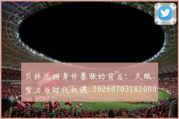 贝林厄姆身价暴涨的背后:天赋、努力与时代机遇_20260703182000