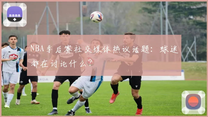 NBA季后赛社交媒体热议话题：球迷都在讨论什么？