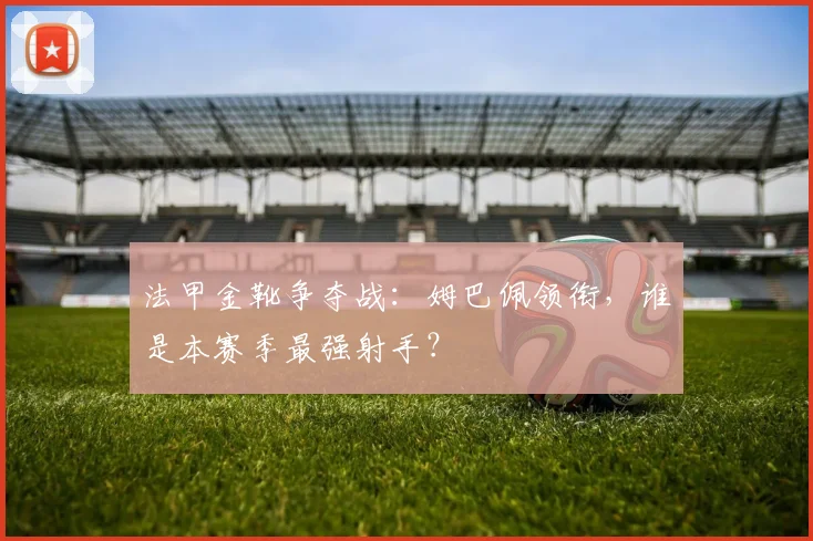 法甲金靴争夺战：姆巴佩领衔，谁是本赛季最强射手？