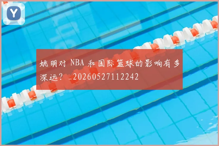 姚明对 NBA 和国际篮球的影响有多深远？_20260527112242