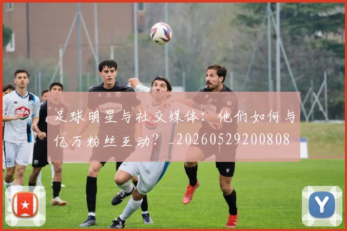 足球明星与社交媒体：他们如何与亿万粉丝互动？_20260529200808