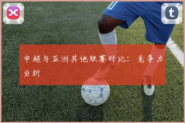 中超与亚洲其他联赛对比：竞争力分析