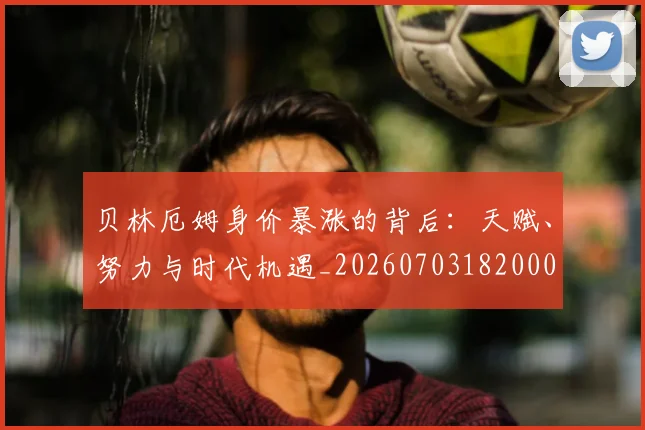 贝林厄姆身价暴涨的背后:天赋、努力与时代机遇_20260703182000