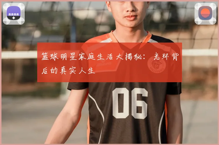 篮球明星家庭生活大揭秘：光环背后的真实人生